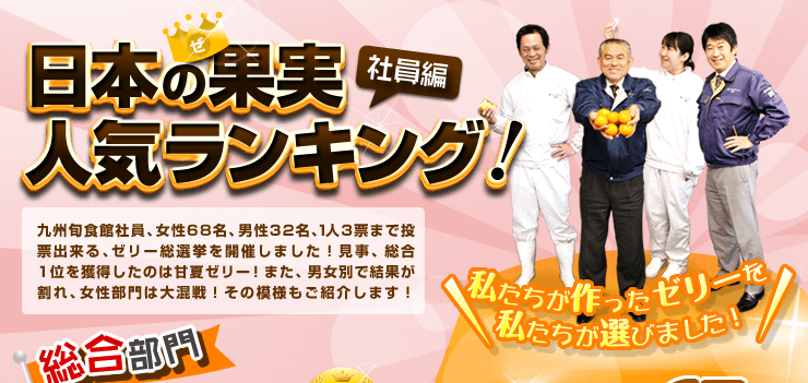 日本の果実人気ランキング（社員編）九州旬食館社員、女性68名、男性32名、1人3票まで投票出来る、ゼリー総選挙を開催しました！見事、総合1位を獲得したのは甘夏ゼリー！また、男女別で結果が割れ、女性部門は大混戦！その模様もご紹介します！
